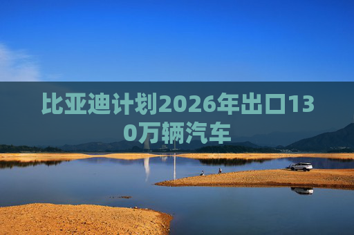 比亚迪计划2026年出口130万辆汽车