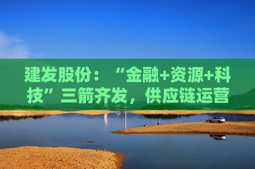 建发股份：“金融+资源+科技”三箭齐发，供应链运营业务加快“升维”步伐
