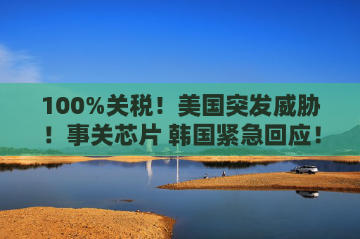 100%关税！美国突发威胁！事关芯片 韩国紧急回应！