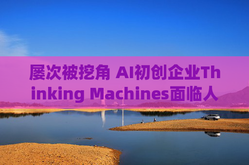 屡次被挖角 AI初创企业Thinking Machines面临人才流失危机