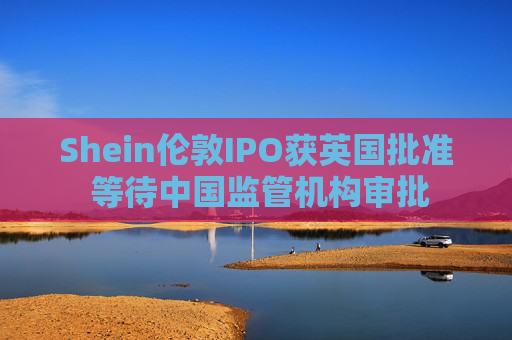 Shein伦敦IPO获英国批准 等待中国监管机构审批