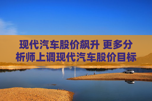 现代汽车股价飙升 更多分析师上调现代汽车股价目标价