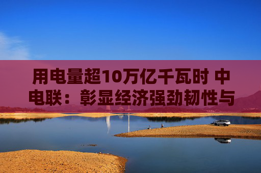 用电量超10万亿千瓦时 中电联：彰显经济强劲韧性与发展活力