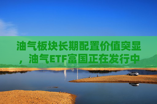 油气板块长期配置价值突显，油气ETF富国正在发行中  第1张