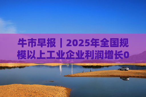 牛市早报｜2025年全国规模以上工业企业利润增长0.6%