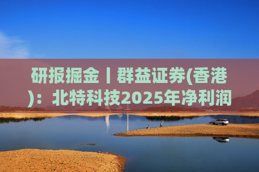 研报掘金丨群益证券(香港)：北特科技2025年净利润大幅增长，予“买进”建议