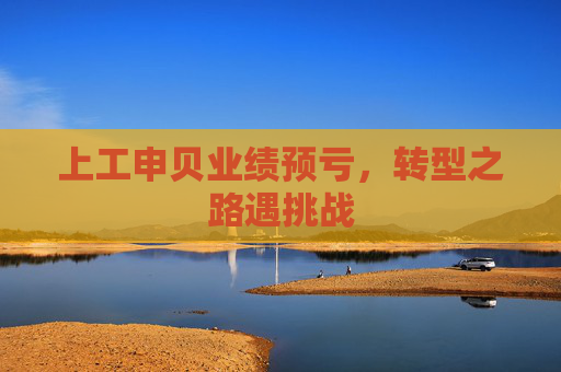 上工申贝业绩预亏，转型之路遇挑战