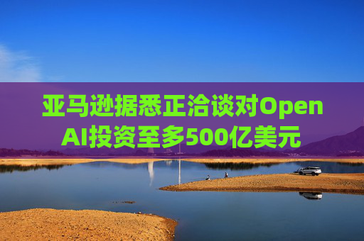 亚马逊据悉正洽谈对OpenAI投资至多500亿美元
