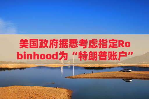 美国政府据悉考虑指定Robinhood为“特朗普账户”托管方  第1张