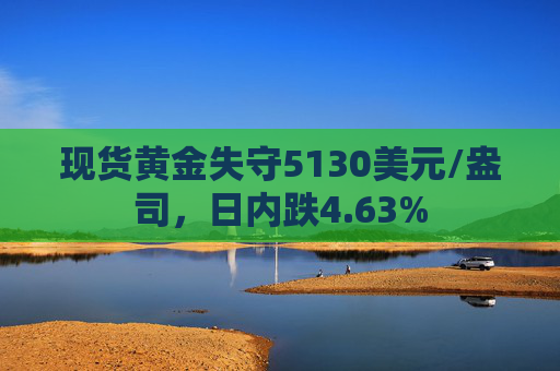 现货黄金失守5130美元/盎司，日内跌4.63%