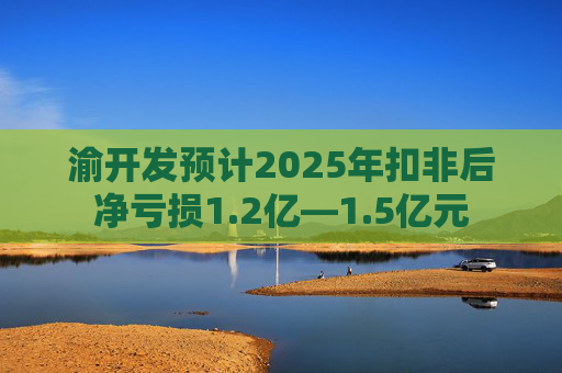 渝开发预计2025年扣非后净亏损1.2亿—1.5亿元