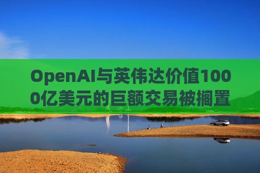 OpenAI与英伟达价值1000亿美元的巨额交易被搁置