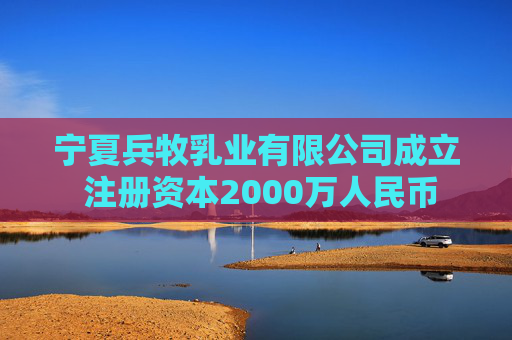 宁夏兵牧乳业有限公司成立 注册资本2000万人民币