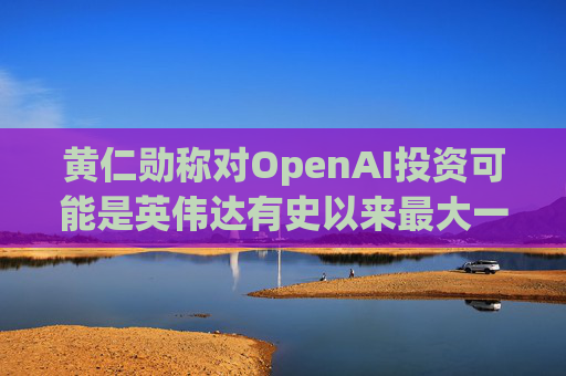 黄仁勋称对OpenAI投资可能是英伟达有史以来最大一笔