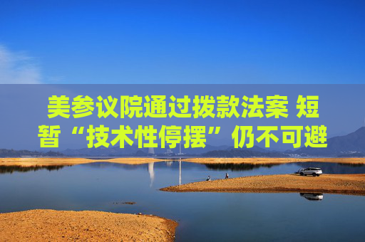 美参议院通过拨款法案 短暂“技术性停摆”仍不可避免