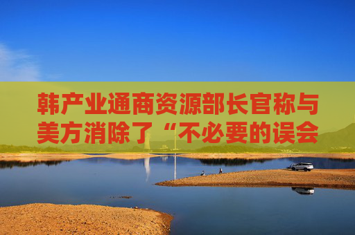 韩产业通商资源部长官称与美方消除了“不必要的误会”