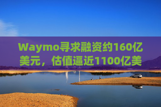 Waymo寻求融资约160亿美元,估值逼近1100亿美元