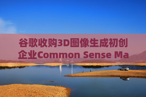谷歌收购3D图像生成初创企业Common Sense Machines