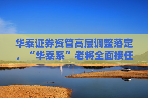 华泰证券资管高层调整落定，“华泰系”老将全面接任