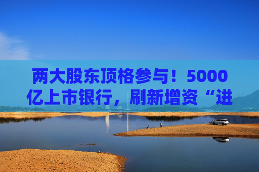 两大股东顶格参与！5000亿上市银行，刷新增资“进度条”