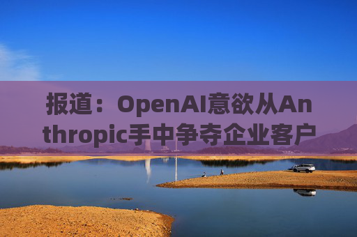 报道：OpenAI意欲从Anthropic手中争夺企业客户