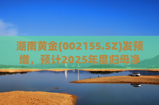 湖南黄金(002155.SZ)发预增，预计2025年度归母净利润12.7亿元至16.08亿元，同比增长50%-90%
