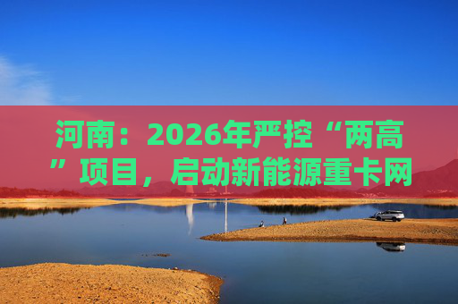 河南：2026年严控“两高”项目，启动新能源重卡网络建设  第1张