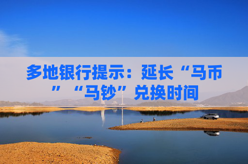 多地银行提示：延长“马币”“马钞”兑换时间