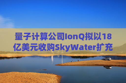 量子计算公司IonQ拟以18亿美元收购SkyWater扩充硬件实力