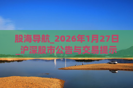 股海导航_2026年1月27日_沪深股市公告与交易提示