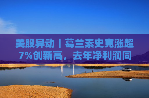美股异动丨葛兰素史克涨超7%创新高，去年净利润同比翻倍+提高年度股息