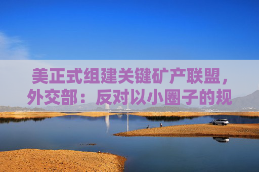 美正式组建关键矿产联盟，外交部：反对以小圈子的规则破坏国际经贸秩序