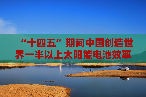 “十四五”期间中国创造世界一半以上太阳能电池效率纪录