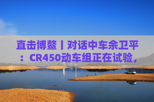 直击博鳌丨对话中车余卫平：CR450动车组正在试验，不久的将来就能坐上