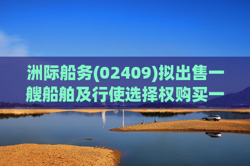 洲际船务(02409)拟出售一艘船舶及行使选择权购买一艘船舶