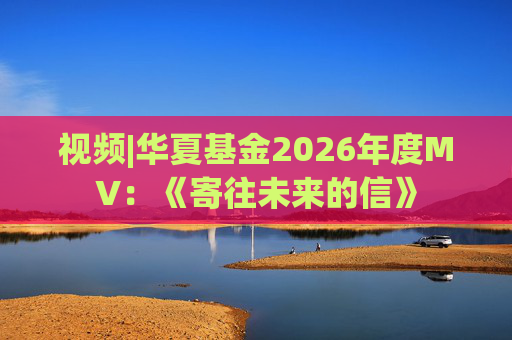 视频|华夏基金2026年度MV：《寄往未来的信》