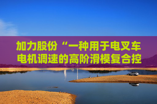 加力股份“一种用于电叉车电机调速的高阶滑模复合控制方法”专利获授权