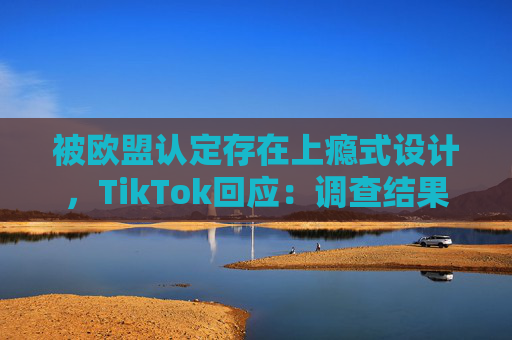 被欧盟认定存在上瘾式设计，TikTok回应：调查结果完全错误