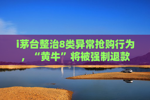 i茅台整治8类异常抢购行为，“黄牛”将被强制退款