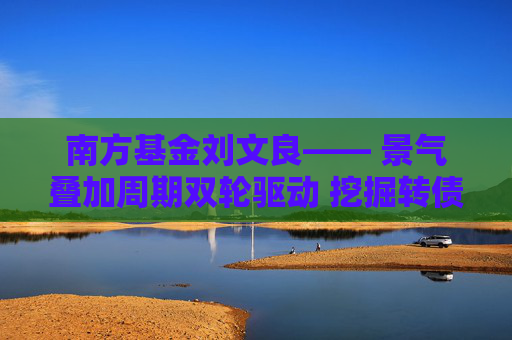 南方基金刘文良―― 景气叠加周期双轮驱动 挖掘转债市场超额收益