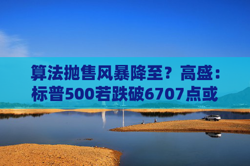 算法抛售风暴降至？高盛：标普500若跌破6707点或触发800亿美元系统性卖盘