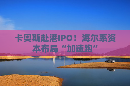 卡奥斯赴港IPO！海尔系资本布局“加速跑”