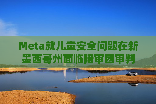 Meta就儿童安全问题在新墨西哥州面临陪审团审判