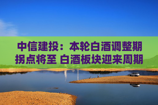 中信建投：本轮白酒调整期拐点将至 白酒板块迎来周期底部配置机会