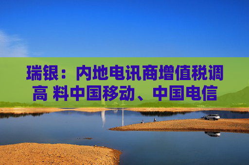 瑞银：内地电讯商增值税调高 料中国移动、中国电信及中国联通盈利受9%