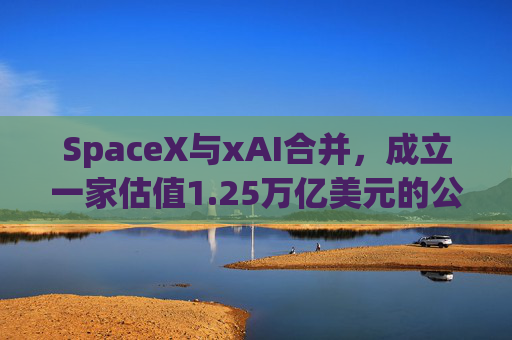 SpaceX与xAI合并，成立一家估值1.25万亿美元的公司