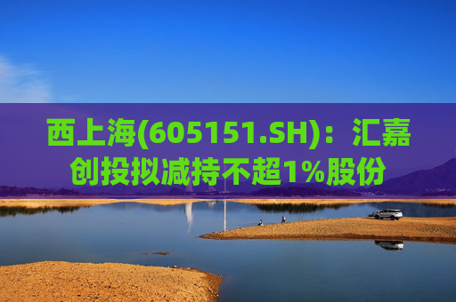 西上海(605151.SH)：汇嘉创投拟减持不超1%股份