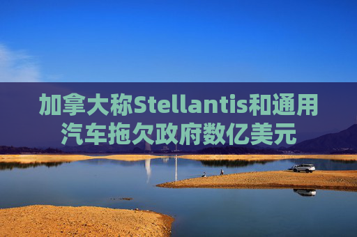 加拿大称Stellantis和通用汽车拖欠政府数亿美元