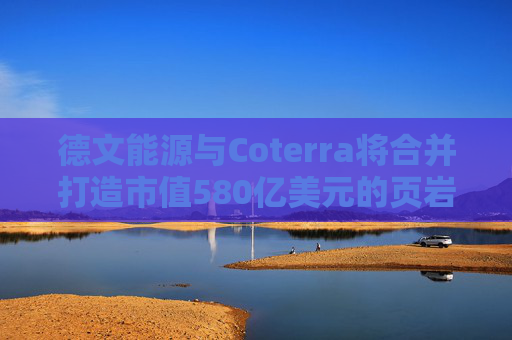 德文能源与Coterra将合并打造市值580亿美元的页岩油生产商