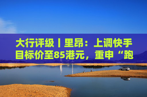 大行评级丨里昂：上调快手目标价至85港元，重申“跑赢大市”评级